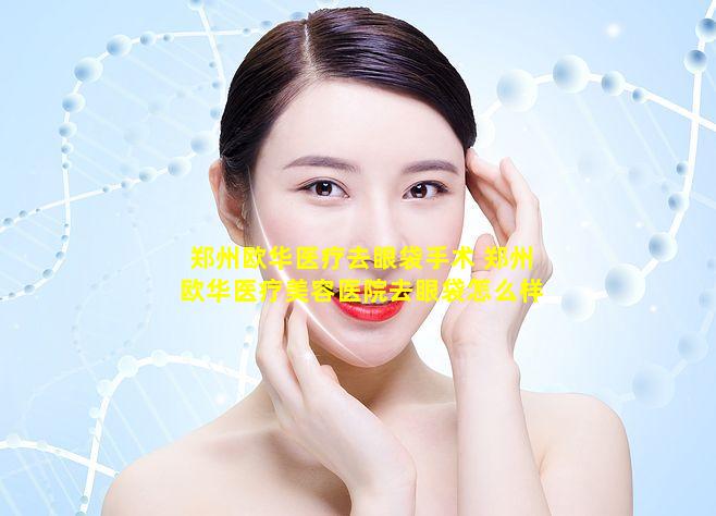 郑州欧华医疗去眼袋手术 郑州欧华医疗美容医院去眼袋怎么样